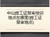 中山焊工证复审培训地点在哪里(焊工证复审地点)
