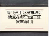海口焊工证复审培训地点在哪里(焊工证复审海口)