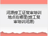 河源焊工证复审培训地点在哪里(焊工复审培训河源)