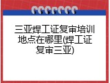 三亚焊工证复审培训地点在哪里(焊工证复审三亚)