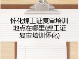 怀化焊工证复审培训地点在哪里(焊工证复审培训怀化)