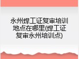 永州焊工证复审培训地点在哪里(焊工证复审永州培训点)