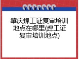 肇庆焊工证复审培训地点在哪里(焊工证复审培训地点)