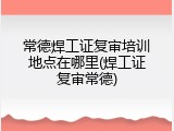 常德焊工证复审培训地点在哪里(焊工证复审常德)