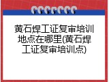 黄石焊工证复审培训地点在哪里(黄石焊工证复审培训点)