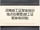 河南焊工证复审培训地点在哪里(焊工证复审培训地)