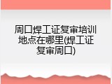 周口焊工证复审培训地点在哪里(焊工证复审周口)
