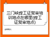 三门峡焊工证复审培训地点在哪里(焊工证复审地点)