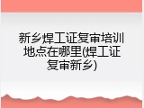 新乡焊工证复审培训地点在哪里(焊工证复审新乡)