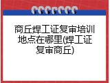 商丘焊工证复审培训地点在哪里(焊工证复审商丘)