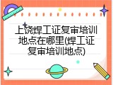 上饶焊工证复审培训地点在哪里(焊工证复审培训地点)