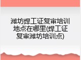 潍坊焊工证复审培训地点在哪里(焊工证复审潍坊培训点)