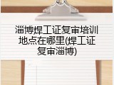 淄博焊工证复审培训地点在哪里(焊工证复审淄博)