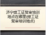 济宁焊工证复审培训地点在哪里(焊工证复审培训地点)