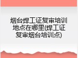 烟台焊工证复审培训地点在哪里(焊工证复审烟台培训点)