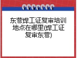 东营焊工证复审培训地点在哪里(焊工证复审东营)