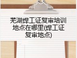 芜湖焊工证复审培训地点在哪里(焊工证复审地点)