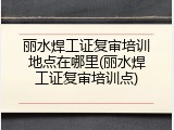 丽水焊工证复审培训地点在哪里(丽水焊工证复审培训点)