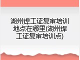 湖州焊工证复审培训地点在哪里(湖州焊工证复审培训点)