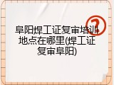 阜阳焊工证复审培训地点在哪里(焊工证复审阜阳)