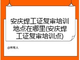 安庆焊工证复审培训地点在哪里(安庆焊工证复审培训点)