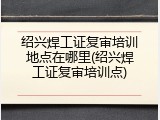 绍兴焊工证复审培训地点在哪里(绍兴焊工证复审培训点)