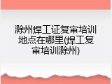 滁州焊工证复审培训地点在哪里(焊工复审培训滁州)