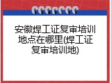 安徽焊工证复审培训地点在哪里(焊工证复审培训地)
