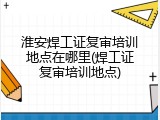 淮安焊工证复审培训地点在哪里(焊工证复审培训地点)