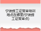 宁波焊工证复审培训地点在哪里(宁波焊工证复审点)