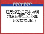 江苏焊工证复审培训地点在哪里(江苏焊工证复审培训点)