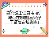嘉兴焊工证复审培训地点在哪里(嘉兴焊工证复审培训点)