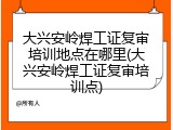 大兴安岭焊工证复审培训地点在哪里(大兴安岭焊工证复审培训点)