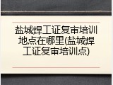 盐城焊工证复审培训地点在哪里(盐城焊工证复审培训点)