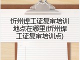 忻州焊工证复审培训地点在哪里(忻州焊工证复审培训点)
