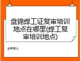 盘锦焊工证复审培训地点在哪里(焊工复审培训地点)
