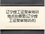 辽宁焊工证复审培训地点在哪里(辽宁焊工证复审培训点)