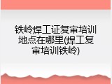 铁岭焊工证复审培训地点在哪里(焊工复审培训铁岭)
