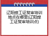 辽阳焊工证复审培训地点在哪里(辽阳焊工证复审培训点)