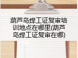 葫芦岛焊工证复审培训地点在哪里(葫芦岛焊工证复审在哪)