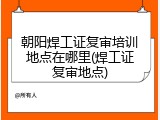 朝阳焊工证复审培训地点在哪里(焊工证复审地点)