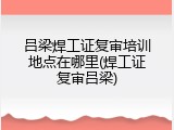 吕梁焊工证复审培训地点在哪里(焊工证复审吕梁)