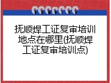 抚顺焊工证复审培训地点在哪里(抚顺焊工证复审培训点)