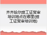 齐齐哈尔焊工证复审培训地点在哪里(焊工证复审培训地)