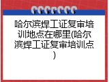 哈尔滨焊工证复审培训地点在哪里(哈尔滨焊工证复审培训点)