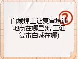 白城焊工证复审培训地点在哪里(焊工证复审白城在哪)