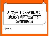 大庆焊工证复审培训地点在哪里(焊工证复审地点)