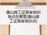 唐山焊工证复审培训地点在哪里(唐山焊工证复审培训点)