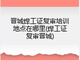 晋城焊工证复审培训地点在哪里(焊工证复审晋城)