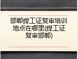 邯郸焊工证复审培训地点在哪里(焊工证复审邯郸)